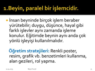  İnsan beyninde birçok işlem beraber
yürütebilir; duygu, düşünce, hayal gibi
farklı işlevler aynı zamanda işleme
konulur. Eğitimde beynin aynı anda çok
yönlü işleyişi kullanılmalıdır.
Öğretim stratejileri: Renkli poster,
resim, grafik vb. benzetimleri kullanma,
alan gezileri, rol yapma.
BüşraTuncel21.04.2013 11
 