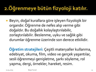  Beyin, doğal kurallara göre işleyen fizyolojik bir
organdır. Öğrenme de nefes alıp verme gibi
doğaldır. Bu doğallık kolaylaştırılabilir,
zorlaştırılabilir. Beslenme, uyku ve sağlık gibi
durumlar öğrenme üzerinde son derece etkilidir.
Öğretim stratejileri: Çeşitli materyaller kullanma,
edebiyat, okuma, film, video ve gerçek yaşantılar,
sesli öğrenmeyi genişletme, şarkı söyleme, rol
yapma, dergi, örnekler, hareket, resim.
BüşraTuncel21.04.2013 12
 