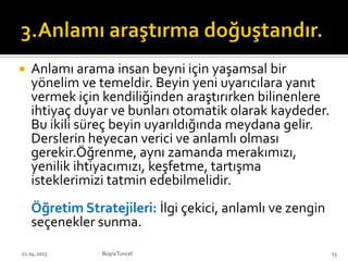  Anlamı arama insan beyni için yaşamsal bir
yönelim ve temeldir. Beyin yeni uyarıcılara yanıt
vermek için kendiliğinden araştırırken bilinenlere
ihtiyaç duyar ve bunları otomatik olarak kaydeder.
Bu ikili süreç beyin uyarıldığında meydana gelir.
Derslerin heyecan verici ve anlamlı olması
gerekir.Öğrenme, aynı zamanda merakımızı,
yenilik ihtiyacımızı, keşfetme, tartışma
isteklerimizi tatmin edebilmelidir.
Öğretim Stratejileri: İlgi çekici, anlamlı ve zengin
seçenekler sunma.
BüşraTuncel21.04.2013 13
 