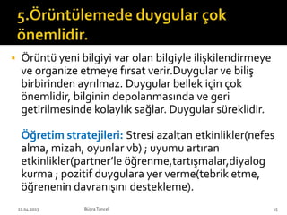  Örüntü yeni bilgiyi var olan bilgiyle ilişkilendirmeye
ve organize etmeye fırsat verir.Duygular ve biliş
birbirinden ayrılmaz. Duygular bellek için çok
önemlidir, bilginin depolanmasında ve geri
getirilmesinde kolaylık sağlar. Duygular süreklidir.
Öğretim stratejileri: Stresi azaltan etkinlikler(nefes
alma, mizah, oyunlar vb) ; uyumu artıran
etkinlikler(partner’le öğrenme,tartışmalar,diyalog
kurma ; pozitif duygulara yer verme(tebrik etme,
öğrenenin davranışını destekleme).
BüşraTuncel21.04.2013 15
 