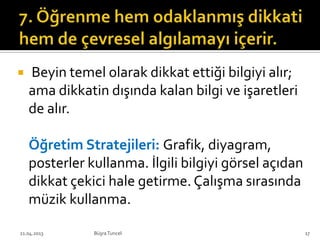  Beyin temel olarak dikkat ettiği bilgiyi alır;
ama dikkatin dışında kalan bilgi ve işaretleri
de alır.
Öğretim Stratejileri: Grafik, diyagram,
posterler kullanma. İlgili bilgiyi görsel açıdan
dikkat çekici hale getirme. Çalışma sırasında
müzik kullanma.
BüşraTuncel21.04.2013 17
 