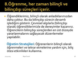  Öğrendiklerimiz, bilinçli olarak anladıklarımızdan
daha çoktur. Bu da bilinçdışı sürecin devamlı
işlediğini gösterir.Çevresel algılarla (bilinçdışı
olarak) öğrendiklerimizle de deneyimler kazanırız.
Öğrencilerin bilinçdışı süreçlerden en üst düzeyde
yararlanmalarını sağlayacak düzenlemeler
yapılabilir.
Öğretim Stratejileri: Öğrenenlerin bilinçli olarak
öğrenmeleri ve tekrar etmelerine yardım için, biliş
ötesi etkinlikleri kullanma.
BüşraTuncel21.04.2013 18
 