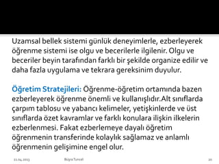 Uzamsal bellek sistemi günlük deneyimlerle, ezberleyerek
öğrenme sistemi ise olgu ve becerilerle ilgilenir. Olgu ve
beceriler beyin tarafından farklı bir şekilde organize edilir ve
daha fazla uygulama ve tekrara gereksinim duyulur.
Öğretim Stratejileri: Öğrenme-öğretim ortamında bazen
ezberleyerek öğrenme önemli ve kullanışlıdır.Alt sınıflarda
çarpım tablosu ve yabancı kelimeler, yetişkinlerde ve üst
sınıflarda özet kavramlar ve farklı konulara ilişkin ilkelerin
ezberlenmesi. Fakat ezberlemeye dayalı öğretim
öğrenmenin transferinde kolaylık sağlamaz ve anlamlı
öğrenmenin gelişimine engel olur.
21.04.2013 BüşraTuncel 20
 