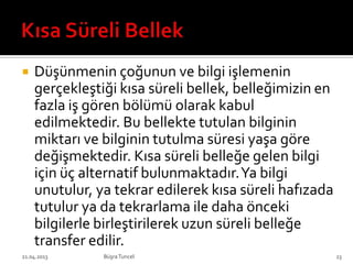  Düşünmenin çoğunun ve bilgi işlemenin
gerçekleştiği kısa süreli bellek, belleğimizin en
fazla iş gören bölümü olarak kabul
edilmektedir. Bu bellekte tutulan bilginin
miktarı ve bilginin tutulma süresi yaşa göre
değişmektedir. Kısa süreli belleğe gelen bilgi
için üç alternatif bulunmaktadır.Ya bilgi
unutulur, ya tekrar edilerek kısa süreli hafızada
tutulur ya da tekrarlama ile daha önceki
bilgilerle birleştirilerek uzun süreli belleğe
transfer edilir.
BüşraTuncel21.04.2013 23
 