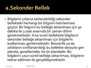  Bilgilerin yıllarca saklanabildiği sekonder
bellekteki herhangi bir bilginin hatırlanması
güçtür. Bir bilginin bu belleğe aktarılması için 30
dakika ile 3 saat arasında bir zaman dilimi
gerekmektedir. Kısa süreli bellekteki bilgilerin
sekonder belleğe aktarılması için bilgilerin
kodlanması gerekmektedir. Benzerlik ya da
zıtlıkların sınıflandırıldığı bu bellekte detaylar geri
planda, genellemeler ise ön plandadır. Bu
bilgilerin uzun süreli belleğe aktarılması, bilgilerin
tekrar edilmesi ile gerçekleşmektedir.
BüşraTuncel21.04.2013 25
 