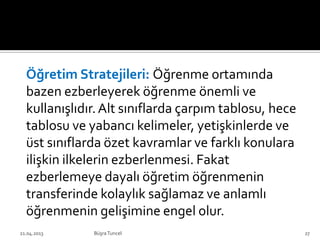 Öğretim Stratejileri: Öğrenme ortamında
bazen ezberleyerek öğrenme önemli ve
kullanışlıdır.Alt sınıflarda çarpım tablosu, hece
tablosu ve yabancı kelimeler, yetişkinlerde ve
üst sınıflarda özet kavramlar ve farklı konulara
ilişkin ilkelerin ezberlenmesi. Fakat
ezberlemeye dayalı öğretim öğrenmenin
transferinde kolaylık sağlamaz ve anlamlı
öğrenmenin gelişimine engel olur.
BüşraTuncel21.04.2013 27
 