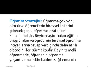 Öğretim Stratejisi: Öğrenme çok yönlü
olmalı ve öğrencilerin bireysel ilgilerini
çekecek çoklu öğretme stratejileri
kullanılmalıdır. Beyin araştırmaları eğitim
programları ve öğretimin bireysel öğrenme
ihtiyaçlarına cevap verdiğinde daha etkili
olacağını ileri sürmektedir. Beyin temelli
öğrenmede, öğrenenin öğrenme
yaşantılarına etkin katılımı sağlanmalıdır.
BüşraTuncel21.04.2013 33
 