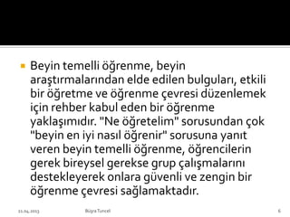  Beyin temelli öğrenme, beyin
araştırmalarından elde edilen bulguları, etkili
bir öğretme ve öğrenme çevresi düzenlemek
için rehber kabul eden bir öğrenme
yaklaşımıdır. "Ne öğretelim" sorusundan çok
"beyin en iyi nasıl öğrenir" sorusuna yanıt
veren beyin temelli öğrenme, öğrencilerin
gerek bireysel gerekse grup çalışmalarını
destekleyerek onlara güvenli ve zengin bir
öğrenme çevresi sağlamaktadır.
BüşraTuncel21.04.2013 6
 