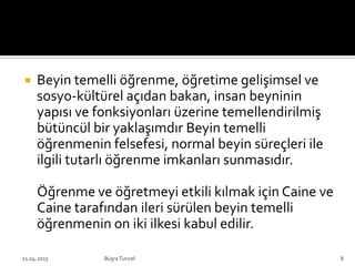 Beyin temelli öğrenme, öğretime gelişimsel ve
sosyo-kültürel açıdan bakan, insan beyninin
yapısı ve fonksiyonları üzerine temellendirilmiş
bütüncül bir yaklaşımdır Beyin temelli
öğrenmenin felsefesi, normal beyin süreçleri ile
ilgili tutarlı öğrenme imkanları sunmasıdır.
Öğrenme ve öğretmeyi etkili kılmak için Caine ve
Caine tarafından ileri sürülen beyin temelli
öğrenmenin on iki ilkesi kabul edilir.
BüşraTuncel21.04.2013 8
 