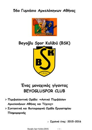 Beyoğlu Spor Kulübü (BSK) ~ 1 ~
56ο Γυμνάσιο Αμπελόκηπων Αθήνας
Beyoğlu Spor Kulübü (BSK)
Ένας μοναχικός γίγαντας
BEYOGLUSPOR CLUB
 Περιβαλλοντική Ομάδα: «Αστικό Περιβάλλον
Αμπελοκήπων Αθήνας και Τέχνες»
 Συντακτική και Φωτογραφική Ομάδα Εργαστηρίου
Πληροφορικής
 Σχολικό έτος: 2015-2016
 