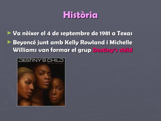 Història Va nèixer el 4 de septembre de 1981 a Texas Beyoncé junt amb Kelly Rowland i Michelle Williams van formar el grup  Destiny’s child 