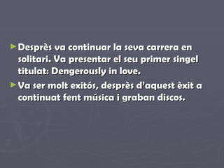 Desprès va continuar la seva carrera en solitari. Va presentar el seu primer singel titulat: Dengerously in love. Va ser molt exitós, desprès d’aquest èxit a continuat fent música i graban discos. 