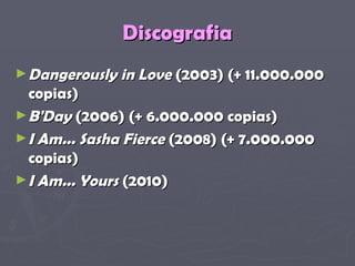 Discografia Dangerously in Love  (2003) (+ 11.000.000 copias)  B'Day  (2006) (+ 6.000.000 copias)  I Am... Sasha Fierce  (2008) (+ 7.000.000 copias)  I Am... Yours  (2010)   