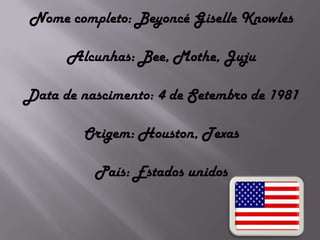 Nome completo: Beyoncé Giselle KnowlesAlcunhas: Bee, Mothe, JujuData de nascimento: 4 de Setembro de 1981Origem: Houston, TexasPaís: Estados unidos
