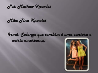 Pai: Mathew KnowlesMãe: Tina KnowlesIrmã: Solange que também é uma cantora e actriz americana. 