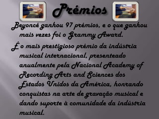 PrémiosBeyoncé ganhou 97 prémios, e o que ganhou mais vezes foi o Grammy Award.É o mais prestigioso prémio da indústria musical internacional, presenteado anualmente pela Nacional Academy of Recording Arts and Sciences dos Estados Unidos da América, honrando conquistas na arte de gravação musical e dando suporte à comunidade da indústria musical.