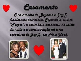 Casamento       O casamento de Beyoncé e Jay-Z finalmente aconteceu. Segundo a revista “People”, a cerimónia aconteceu no início da noite e a comemoração foi a na cobertura de Jay-Z, em Nova York. 