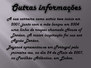 Outras informaçõesA sua carreira como actriz teve inicio em 2001, junto com a mãe lançou em 2004 uma linha de roupas chamada House of Deréon. A maior inspiração foi sua avó Agnèz Deréon.Beyoncé apresentou-se em Portugal pela primeira vez, no dia 24 de Maio de 2007, no Pavilhão Atlântico, em Lisboa.