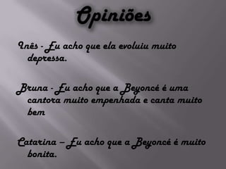 OpiniõesInês - Eu acho que ela evoluiu muito depressa.Bruna - Eu acho que a Beyoncé é uma cantora muito empenhada e canta muito bemCatarina – Eu acho que a Beyoncé é muito bonita.