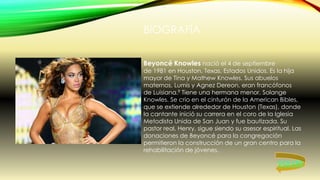 BIOGRAFÍA
Beyoncé Knowles nació el 4 de septiembre
de 1981 en Houston, Texas, Estados Unidos. Es la hija
mayor de Tina y Mathew Knowles. Sus abuelos
maternos, Lumis y Agnez Dereon, eran francófonos
de Luisiana.9 Tiene una hermana menor, Solange
Knowles. Se crio en el cinturón de la American Bibles,
que se extiende alrededor de Houston (Texas), donde
la cantante inició su carrera en el coro de la Iglesia
Metodista Unida de San Juan y fue bautizada. Su
pastor real, Henry, sigue siendo su asesor espiritual. Las
donaciones de Beyoncé para la congregación
permitieron la construcción de un gran centro para la
rehabilitación de jóvenes.
VOLVER
 