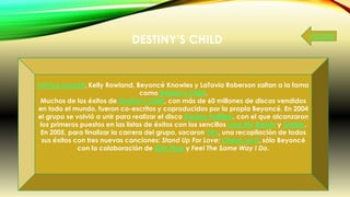 DESTINY’S CHILD
LeToya Luckett, Kelly Rowland, Beyoncé Knowles y LaTavia Roberson saltan a la fama
como Destiny's Child.
Muchos de los éxitos de Destiny's Child, con más de 60 millones de discos vendidos
en todo el mundo, fueron co-escritos y coproducidos por la propia Beyoncé. En 2004
el grupo se volvió a unir para realizar el disco Destiny Fulfilled, con el que alcanzaron
los primeros puestos en las listas de éxitos con los sencillos Lose My Breath y Soldier.
En 2005, para finalizar la carrera del grupo, sacaron 1#'s, una recopilación de todos
sus éxitos con tres nuevas canciones: Stand Up For Love; Check on It, sólo Beyoncé
con la colaboración de Slim Thug y Feel The Same Way I Do.
VOLVER
 