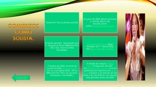 "Seductor" fue su primer sencillo
En junio de 2003, Beyoncé lanzó
su primer álbum de
estudio como
solista, Dangerously in Love.
El tercer sencillo, "Me Myself and
I", alcanzó el #4 en Billboard Hot
100 y Top 10 en las listas
mundiales.
Dangerously in Love llegó
también al nº 1 de las listas
del Reino Unido y Canadá.
A finales de 2003, se lanzó el
cuarto sencillo, "Naughty girl",
con el cual repitió éxito, #3 en
Billboard Hot 100 y en las listas
europeas y mundiales.
A finales de verano, "Baby
Boy", el segundo sencillo
de Dangerously in Love, tuvo la
participación especial de Sean
Paul, empezó a aumentar en las
listas y se convirtió en uno de los
más grandes éxitos de 2003VOLVER
 