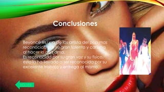 Conclusiones
Beyoncé es una de las artista del pop mas
reconocida por su gran talento y carisma
al hacer lo que ama.
Es reconocida por su gran voz y su físico,
esto la ha llevado a ser reconocida por su
excelente trabajo y entrega al mismo.
VOLVER
 