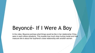 Beyoncé- If I Were A Boy
In the video, Beyonce portrays what things would be like in her relationship if they
were in each others situations. This reveals how much shes hurting inside and how
insecure she is about her boyfriend’s close relationship with another woman.
 