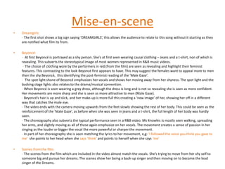 Music video conventions:- Lip syncing- Choreographed dancing (performance)- Tells a story (narrative)Mise-en-sceneDreamgirls: - The first shot shows a big sign saying ‘DREAMGIRLS’, this allows the audience to relate to this song without it starting as they are notified what film its from.Beyoncé: -  At first Beyoncé is portrayed as a shy person. She's at first seen wearing causal clothing – Jeans and a t-shirt, non of which is revealing. This subverts the stereotypical image of most women represented in R&B music videos.  - The choice of clothing wore by the performers in red (from the film) are seen as revealing and highlight their feminist features. This contrasting to the look Beyoncé first appears to have. This may suggest the females want to appeal more to men then the shy Beyoncé,  this identifying the post-feminist reading of the ‘Male Gaze’.-  The spot light shone of Beyoncé emphasizes her vocals and shows her moving away from her shyness. The spot light and the backing stage lights also relates to the drama/musical convention.- When Beyoncé is seen wearing a grey dress, although the dress is long and is not so revealing she is seen as more confident. Her movements are more sharp and she is seen as more attractive to men (Male Gaze). - Beyoncé’s hair is up and slick, and her make-up is more full this creating a ‘new image’ of her, showing her off in a different way that catches the male eye. - The video ends with the camera moving upwards from the feet slowly showing the rest of her body. This could be seen as the reinforcement of the ‘Male Gaze’, as before when she was seen in jeans and a t-shirt, the full length of her body was hardly seen.- The choreography also subverts the typical performance seen in a R&B video. Ms Knowlesis mostly seen walking, spreading her arms, and slightly moving as all of these again emphasize on her vocals. The movement creates a sense of passion in her singing as the louder or bigger the vocal the more powerful or sharper the movement.- In part of her choreography she is seen matching the lyrics to her movement, e,g: ‘I followed the voice you think you gave to me’  she points to her head when she says ‘think’ and points to herself when she says ‘me’Scenes from the film:- The scenes from the film which are included in the video almost match the vocals. She’s trying to move from her shy self to someone big and pursue her dreams. The scenes show her being a back-up singer and then moving on to become the lead singer of the Dreams. 