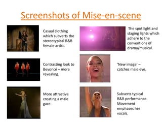 Screenshots of Mise-en-scene The spot light and staging lights which adhere to the conventions of drama/musical.Casual clothing which subverts the stereotypical R&B female artist.Contrasting look to Beyoncé – more revealing.‘New image’ – catches male eye. Subverts typical R&B performance. Movement emphases her vocals.  More attractive creating a male gaze.