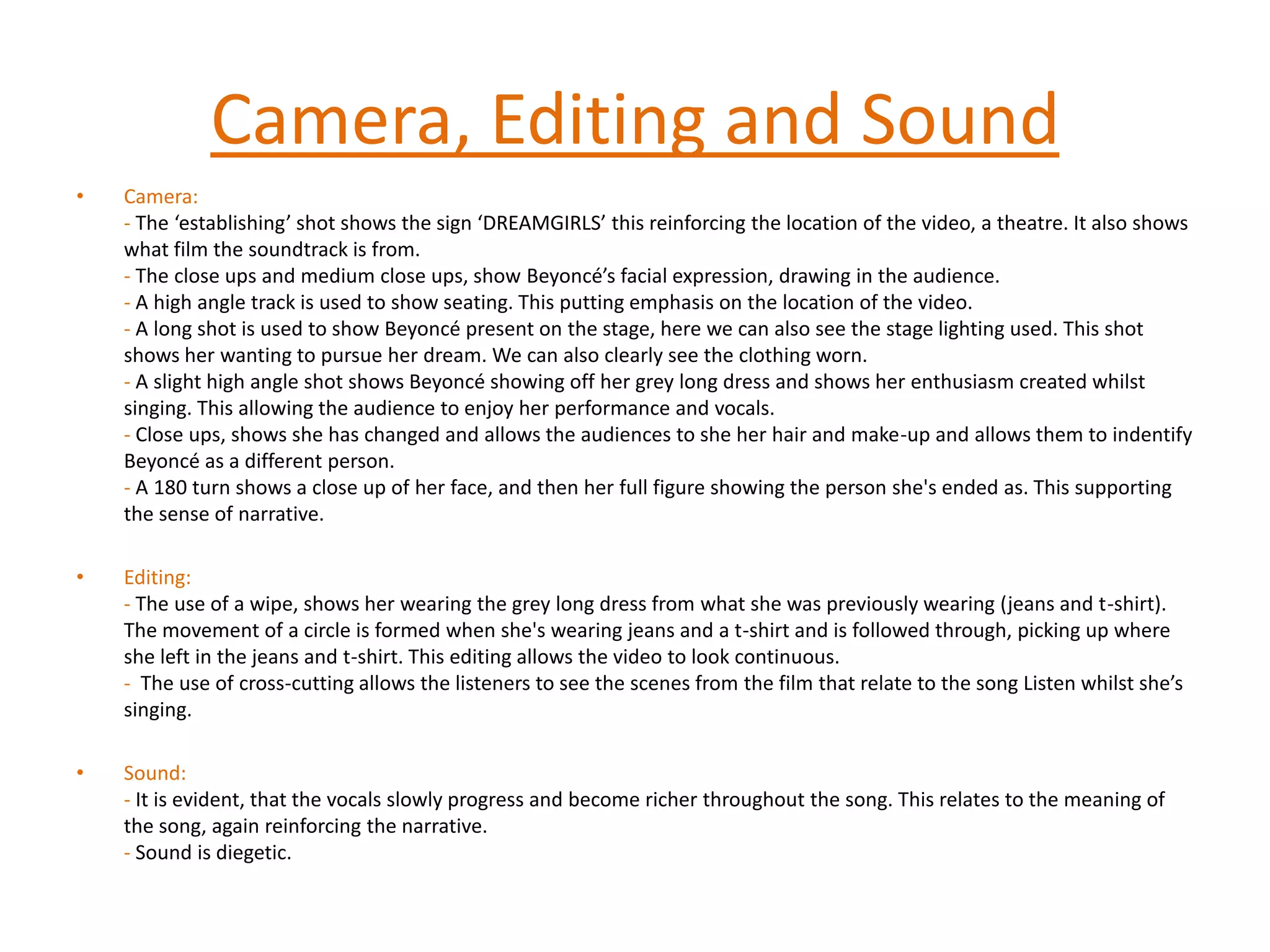 Camera, Editing and SoundCamera:- The ‘establishing’ shot shows the sign ‘DREAMGIRLS’ this reinforcing the location of the video, a theatre. It also shows what film the soundtrack is from.- The close ups and medium close ups, show Beyoncé’s facial expression, drawing in the audience.- A high angle track is used to show seating. This putting emphasis on the location of the video.    - A long shot is used to show Beyoncé present on the stage, here we can also see the stage lighting used. This shot shows her wanting to pursue her dream. We can also clearly see the clothing worn.-A slight high angle shot shows Beyoncé showing off her grey long dress and shows her enthusiasm created whilst singing. This allowing the audience to enjoy her performance and vocals. - Close ups, shows she has changed and allows the audiences to she her hair and make-up and allows them to indentify Beyoncé as a different person.- A 180 turn shows a close up of her face, and then her full figure showing the person she's ended as. This supporting the sense of narrative.  Editing: - The use of a wipe, shows her wearing the grey long dress from what she was previously wearing (jeans and t-shirt). The movement of a circle is formed when she's wearing jeans and a t-shirt and is followed through, picking up where she left in the jeans and t-shirt. This editing allows the video to look continuous.-  The use of cross-cutting allows the listeners to see the scenes from the film that relate to the song Listen whilst she’s singing.  Sound:- It is evident, that the vocals slowly progress and become richer throughout the song. This relates to the meaning of the song, again reinforcing the narrative. - Sound is diegetic.