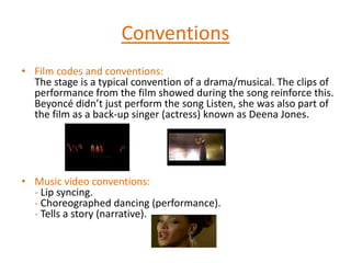 ConventionsFilm codes and conventions:The stage is a typical convention of a drama/musical. The clips of performance from the film showed during the song reinforce this. Beyoncé didn’t just perform the song Listen, she was also part of the film as a back-up singer (actress) known as Deena Jones.