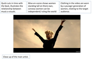 Quick cuts in time with      Mise-en-scene shows women       Clothing in the video are worn
the beat, illustrates the    standing tall on there own,     by a younger generation of
relationship between         conveys women can be            women, relating to the target
music a visuals.             independent/ ruling the world   audience.




  Close up of the main artist.
 