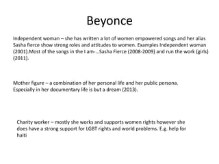 Beyonce
Independent woman – she has written a lot of women empowered songs and her alias
Sasha fierce show strong roles and attitudes to women. Examples Independent woman
(2001).Most of the songs in the I am-…Sasha Fierce (2008-2009) and run the work (girls)
(2011).
Mother figure – a combination of her personal life and her public persona.
Especially in her documentary life is but a dream (2013).
Charity worker – mostly she works and supports women rights however she
does have a strong support for LGBT rights and world problems. E.g. help for
haiti
 