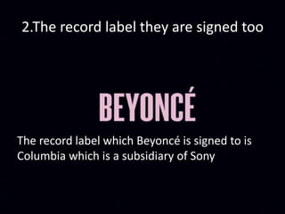 2.The record label they are signed too
The record label which Beyoncé is signed to is
Columbia which is a subsidiary of Sony
 