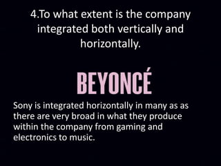 4.To what extent is the company
integrated both vertically and
horizontally.
Sony is integrated horizontally in many as as
there are very broad in what they produce
within the company from gaming and
electronics to music.
 