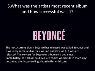 5.What was the artists most recent album
and how successful was it?
The most current album Beyoncé has released was called Beyoncé and
it was very successful as their was no publicity for it, it was just
released. The concert for Beyoncé's album sold out almost
immediately. This album sold 828,773 copies worldwide in three-days
becoming the fastest-selling album in iTunes history.
 