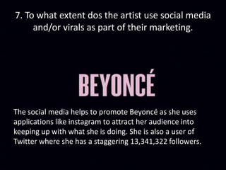 7. To what extent dos the artist use social media
and/or virals as part of their marketing.
The social media helps to promote Beyoncé as she uses
applications like instagram to attract her audience into
keeping up with what she is doing. She is also a user of
Twitter where she has a staggering 13,341,322 followers.
 