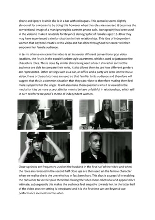 herphone and ignore it while she is in a bar with colleagues. This scenario seems slightly
abnormal for a woman to be doing this however when the roles are reversed it becomes the
conventional image of a man ignoring his partners phone calls. Iconography has been used
in the video to make it relatable for Beyoncé demographic of females aged 16-30 as they
may have experienced a similar situation in their relationships. This idea of independent
women that Beyoncé creates in this video and has done throughout her career will then
empower her female audience.
In terms of mise-en-scene the video is set in several different conventional pop video
locations, the first is in the couple’surban style apartment, which is used to juxtapose the
characters roles. This is done by similar shots being used of each character so that the
audience are able to compare their roles, it also allows them to see how different genders
are represented.Other settings such as a bar, an office and a party are seen ion the music
video, these ordinary locations are used so that familiar to its audience and therefore will
suggest that this is a common situation that they can relate to therefore making them feel
more sympathy for the singer. It will also make them questions why it is viewed in the
media for it to be more acceptable for men to behave unfaithful in relationships, which will
in turn reinforce Beyoncé’s theme of independent women.
Close up shots are frequently used on the husband in the first half of the video and when
the roles are reversed in the second half close ups are then used on the female character
when we realise she is the one who has in fact been hurt. This shot is successful in
enablingthe consumer to see her pain therefore making the video more emotional and
appear more intimate;subsequently this makes the audience feel empathy towards her. In
the latter half of the video another setting is introduced and it is the first time we see
Beyoncé use performance elements in the video.
 