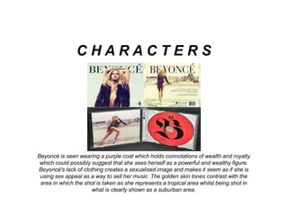 Beyoncé is seen wearing a purple coat which holds connotations of wealth and royalty
which could possibly suggest that she sees herself as a powerful and wealthy figure.
Beyoncé's lack of clothing creates a sexualised image and makes it seem as if she is
using sex appeal as a way to sell her music. The golden skin tones contrast with the
area in which the shot is taken as she represents a tropical area whilst being shot in
what is clearly shown as a suburban area.
C H A R A C T E R S
 