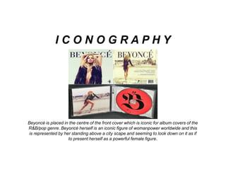 Beyoncé is placed in the centre of the front cover which is iconic for album covers of the
R&B/pop genre. Beyoncé herself is an iconic figure of womanpower worldwide and this
is represented by her standing above a city scape and seeming to look down on it as if
to present herself as a powerful female figure.
I C O N O G R A P H Y
 
