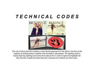 The use of sans serif font creates a more formal approach for the album, but due to the
majority of writing being in capitals, this formality is decreased. The lighting used is
mainly high key lighting and comes from above her in order to light and highlight her
face and this creates the idea that she is special and outlines her skin-tones.
T E C H N I C A L C O D E S
 