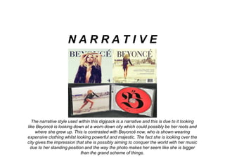 The narrative style used within this digipack is a narrative and this is due to it looking
like Beyoncé is looking down at a worn-down city which could possibly be her roots and
where she grew up. This is contrasted with Beyoncé now, who is shown wearing
expensive clothing whilst looking powerful and majestic. The fact she is looking over the
city gives the impression that she is possibly aiming to conquer the world with her music
due to her standing position and the way the photo makes her seem like she is bigger
than the grand scheme of things.
N A R R A T I V E
 