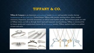 TIFFANY & CO.
Tiffany & Company is an American multinational luxury jewelry and specialty retailer, having
headquarters in New York City, United States. Tiffany sells jewelry, sterling silver, china, crystal,
stationery, fragrances, personal accessories, as well as some leather goods. Many of these goods are sold
at Tiffany stores, as well as through direct-mail and corporate merchandising. Tiffany is renowned for
its luxury goods and is particularly known for its diamond jewelry. Tiffany markets itself as an arbiter
of taste and style.
 