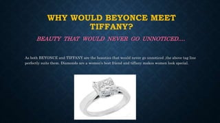 WHY WOULD BEYONCE MEET
TIFFANY?
BEAUTY THAT WOULD NEVER GO UNNOTICED….
As both BEYONCE and TIFFANY are the beauties that would never go unnoticed ,the above tag line
perfectly suits them. Diamonds are a women’s best friend and tiffany makes women look special.
 