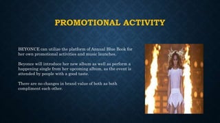 PROMOTIONAL ACTIVITY
BEYONCE can utilize the platform of Annual Blue Book for
her own promotional activities and music launches.
Beyonce will introduce her new album as well as perform a
happening single from her upcoming album, as the event is
attended by people with a good taste.
There are no changes in brand value of both as both
compliment each other.
 