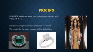 PRICING
BEYONCE has signed a one year endorsement contract with
TIFFANY & CO.
Beyonce will be given creative control for the brand.
The pricing for the above contract will be $40 million.
 