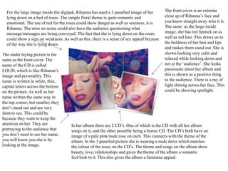 For the large image inside the digipak, Rihanna has used a 3 panelled image of her
lying down on a bed of roses. The simple floral theme is quite romantic and
emotional. The use of red for the roses could show danger as well as sexiness, it is
Rihanna. The mise en scene could also have the audience questioning what
message/messages are being conveyed. The fact that she is lying down on the roses
could show a sign on weakness. As well as this, there is a sense of sex appeal because
of the way she is lying down.
The front cover is an extreme
close up of Rihanna’s face and
you know straight away who it is.
The same as the large inside
image, she has red lipstick on as
well as red hair. This draws us to
the boldness of her hair and lips
and makes them stand out. She is
shown looking very calm and
relaxed while looking down and
not at the ‘audience’. She looks
passionate about her album and
this is shown as a positive thing
to the audience. There is a ray of
light shining across her face. This
could be showing spotlight.
In her album there are 2 CD’s. One of which is the CD with all her album
songs on it, and the other possibly being a bonus CD. The CD’s both have an
image of a pale pink/nude rose on each. This connects with the theme of the
album. In the 3 panelled picture she is wearing a nude dress which matches
the colour of the roses on the CD’s. The theme and songs on the album show
beauty, love, relationships and gives the theme of the album a romantic
feel/look to it. This also gives the album a feminine appeal.
The under laying picture is the
same as the front cover. The
name of the CD is called
LOUD, which is like Rihanna’s
image and personality. This
name is written in white, thin,
capital letters across the bottom
on the picture. As well as her
name written the same way in
the top corner; but smaller; they
don’t stand out and are very
faint to see. This could be
because they want to keep the
attention on her. They are
portraying to the audience that
you don’t need to see her name,
you will know you she is by
looking at the image.
 