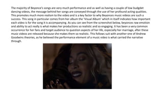 The majority of Beyonce’s songs are very much performance and as well as having a couple of low budgdet
dancing videos, the message behind her songs are conveyed through the use of her profound acting qualities.
This promotes much more realism to the video and is a key factor to why Beyonces music videos are such a
success. This song in particular comes from her album the ‘Visual Album’ which in itself indicates how important
each video is for the song it is accompanying. As you can see from the screenshot below, beyonces raw emotion
and ability to act really is what makes her productions so realistic and so engaging. It has been a very common
occurrence for her fans and target audience to question aspects of her life, especially her marriage, after these
music videos are released because she makes them so realistic. This follows suit with another one of Andrew
Goodwins theories, as he believed the performance element of a music video is what carried the narrative
through.
 