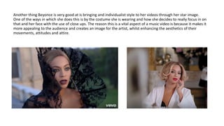 Another thing Beyonce is very good at is bringing and individualist style to her videos through her star image.
One of the ways in which she does this is by the costume she is wearing and how she decides to really focus in on
that and her face with the use of close ups. The reason this is a vital aspect of a music video is because it makes it
more appealing to the audience and creates an image for the artist, whilst enhancing the aesthetics of their
movements, attitudes and attire.
 